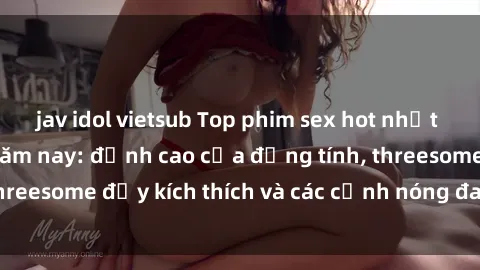 jav idol vietsub Top phim sex hot nhất không thể bỏ lỡ năm nay: đỉnh cao của đồng tính, threesome đầy kích thích và các cảnh nóng đang gây sốt!