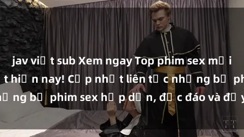 jav việt sub Xem ngay Top phim sex mới nhất đang hot nhất hiện nay! Cập nhật liên tục những bộ phim sex hấp dẫn, độc đáo và đầy kích thích.