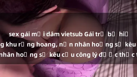 sex gái mại dâm vietsub Gái trẻ bị hiếp dâm bạo lực trong khu rừng hoang, nạn nhân hoảng sợ kêu cầu công lý được thực thi