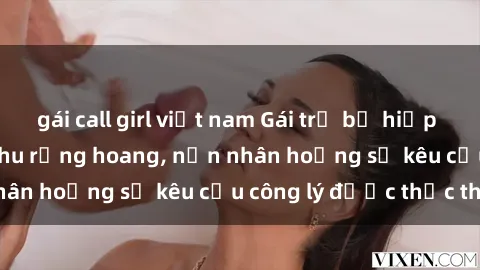 gái call girl việt nam Gái trẻ bị hiếp dâm bạo lực trong khu rừng hoang, nạn nhân hoảng sợ kêu cầu công lý được thực thi
