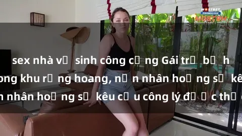 sex nhà vệ sinh công cộng Gái trẻ bị hiếp dâm bạo lực trong khu rừng hoang, nạn nhân hoảng sợ kêu cầu công lý được thực thi