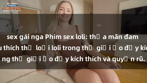 sex gái nga Phim sex loli: thỏa mãn đam mê của người yêu thích thể loại loli trong thế giới ảo đầy kích thích và quyến rũ.