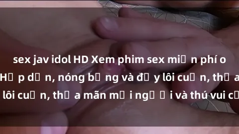 sex jav idol HD Xem phim sex miễn phí online ngay tại đây – Hấp dẫn, nóng bỏng và đầy lôi cuốn, thỏa mãn mọi người và thú vui của bạn!