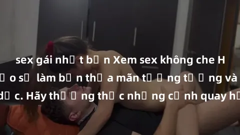 sex gái nhật bản Xem sex không che HD miễn phí đảm bảo sẽ làm bạn thỏa mãn tưởng tượng và nhu cầu tình dục. Hãy thưởng thức những cảnh quay hấp dẫn và mãnh liệt ngay bây giờ!