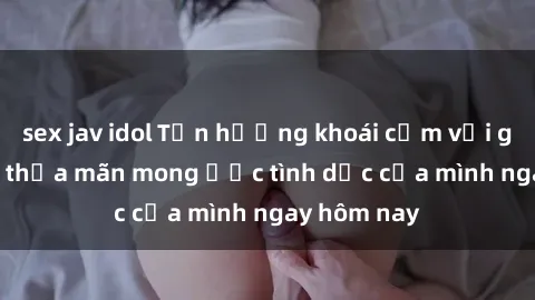 sex jav idol Tận hưởng khoái cảm với gái xinh sex, thỏa mãn mong ước tình dục của mình ngay hôm nay