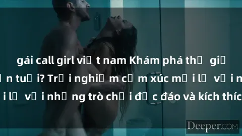 gái call girl việt nam Khám phá thế giới sex trực tuyến: Hơn tuổi? Trải nghiệm cảm xúc mới lạ với những trò chơi độc đáo và kích thích người lớn