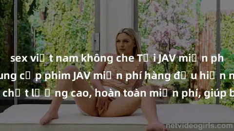 sex việt nam không che Tải JAV miễn phí: Các trang web cung cấp phim JAV miễn phí hàng đầu hiện nay. Các tác phẩm chất lượng cao, hoàn toàn miễn phí, giúp bạn thỏa mãn niềm đam mê mà không tốn kém.