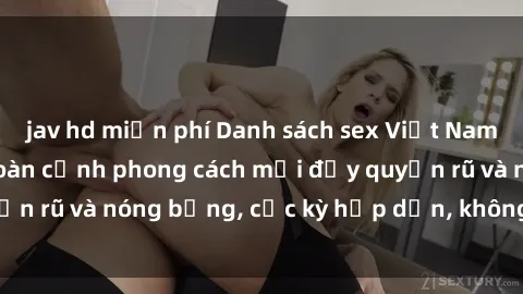 jav hd miễn phí Danh sách sex Việt Nam không che - Ảnh toàn cảnh phong cách mới đầy quyến rũ và nóng bỏng, cực kỳ hấp dẫn, không thể bỏ qua!