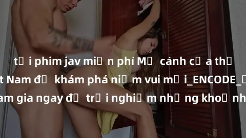 tải phim jav miễn phí Mở cánh cửa thế giới sex MILF Việt Nam để khám phá niềm vui mới_ENCODE_
. Hãy tham gia ngay để trải nghiệm những khoảnh khắc đầy kích thích và đam mê.