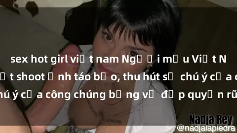 sex hot girl việt nam Người mẫu Việt Nam gây sốt với loạt shoot ảnh táo bạo, thu hút sự chú ý của công chúng bằng vẻ đẹp quyến rũ và gợi cảm.