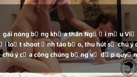 gái nóng bỏng khỏa thân Người mẫu Việt Nam gây sốt với loạt shoot ảnh táo bạo, thu hút sự chú ý của công chúng bằng vẻ đẹp quyến rũ và gợi cảm.