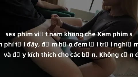 sex phim việt nam không che Xem phim sex không che miễn phí tại đây, đảm bảo đem lại trải nghiệm thú vị và đầy kích thích cho các bạn. Không cần đăng ký, hoàn toàn miễn phí.