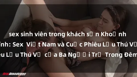 sex sinh viên trong khách sạn Khoảnh Khắc Đầy Kịch Tính: Sex Việt Nam và Cuộc Phiêu Lưu Thú Vị của Ba Người Trẻ Trong Đêm Say Đắm