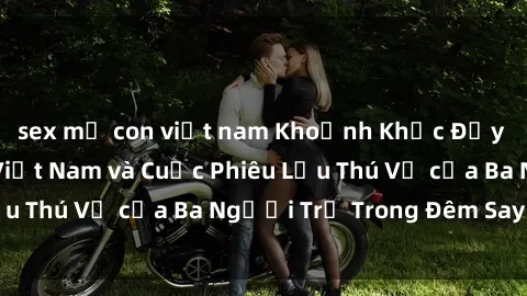 sex mẹ con việt nam Khoảnh Khắc Đầy Kịch Tính: Sex  Việt Nam và Cuộc Phiêu Lưu Thú Vị của Ba Người Trẻ Trong Đêm Say Đắm