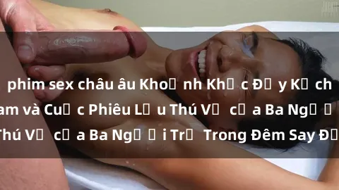 phim sex châu âu Khoảnh Khắc Đầy Kịch Tính: Sex  Việt Nam và Cuộc Phiêu Lưu Thú Vị của Ba Người Trẻ Trong Đêm Say Đắm