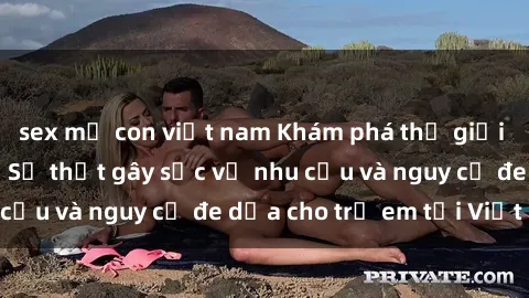sex mẹ con việt nam Khám phá thế giới sex loli Việt Nam: Sự thật gây sốc về nhu cầu và nguy cơ đe dọa cho trẻ em tại Việt Nam