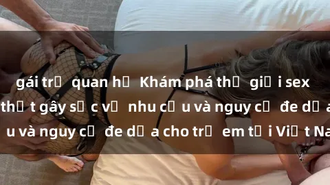 gái trẻ quan hệ Khám phá thế giới sex loli Việt Nam: Sự thật gây sốc về nhu cầu và nguy cơ đe dọa cho trẻ em tại Việt Nam