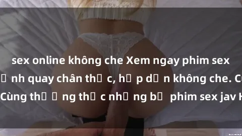 sex online không che Xem ngay phim sex jav HD với những cảnh quay chân thực, hấp dẫn không che. Cùng thưởng thức những bộ phim sex jav HD hot nhất hiện nay!