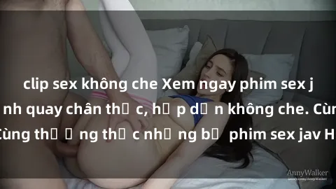 clip sex không che Xem ngay phim sex jav HD với những cảnh quay chân thực, hấp dẫn không che. Cùng thưởng thức những bộ phim sex jav HD hot nhất hiện nay!